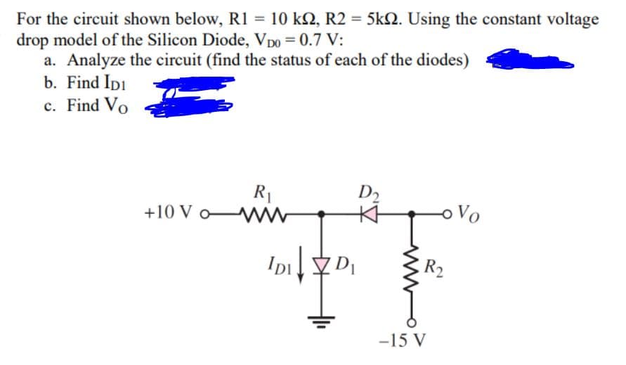 For the circuit shown below, R1 = 10 kN, R2 = 5kN. Using the constant voltage
drop model of the Silicon Diode, Vpo = 0.7 V:
a. Analyze the circuit (find the status of each of the diodes)
b. Find Ipi
c. Find Vo
D2
R1
+10 V o WW
oVo
Ip
R2
-15 V
ww
