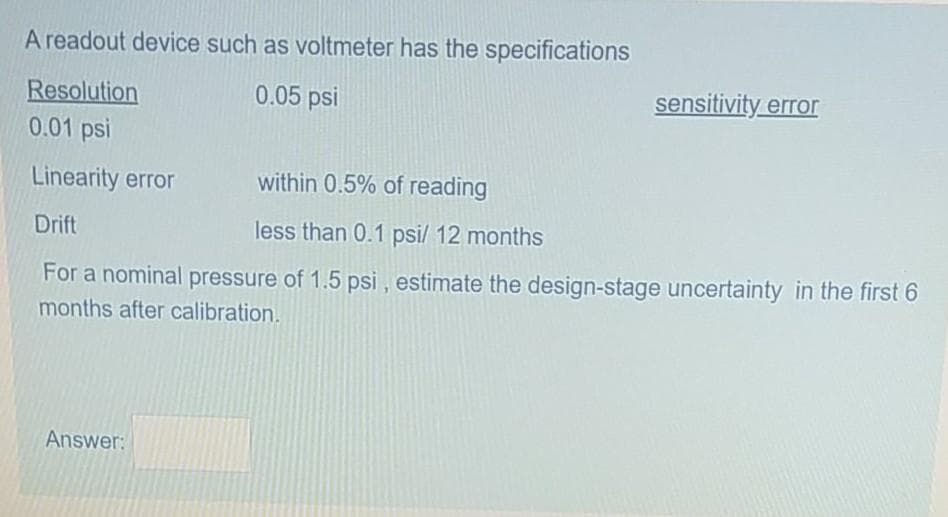 A readout device such as voltmeter has the specifications
Resolution
0.05 psi
sensitivity error
0.01 psi
Linearity error
within 0.5% of reading
Drift
less than 0.1 psi/ 12 months
For a nominal pressure of 1.5 psi, estimate the design-stage uncertainty in the first 6
months after calibration.
Answer:
