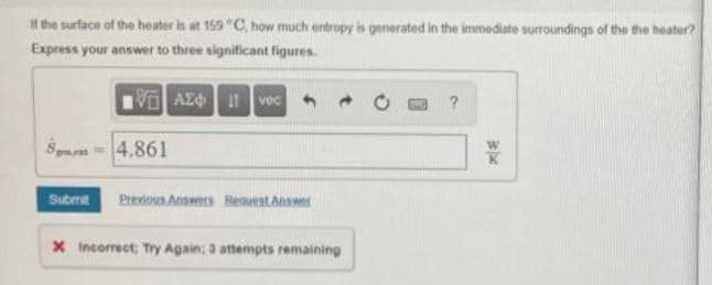 M the surface of the heater is at 159 "C, how much entropy is generated in the immediate surroundings of the the heater?
Express your answer to three significant figures.
VO AZd vec
Sn- 4.861
W
Submt
Prevous Answes HesuestAnswer
x Incorrect; Try Again; 3 attempts remaining
