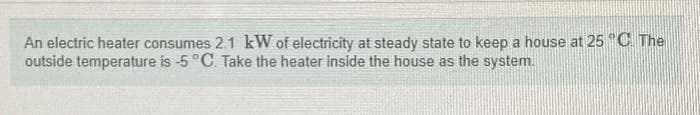 An electric heater consumes 2.1 kW of electricity at steady state to keep a house at 25 °C. The
outside temperature is -5 °C. Take the heater inside the house as the system.
