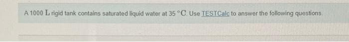 A 1000 L rigid tank contains saturated liquid water at 35 °C. Use TESTCalc to answer the following questions:
