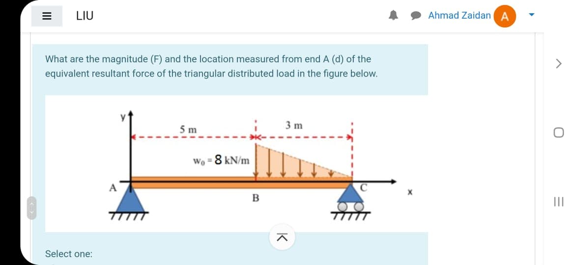 LIU
Ahmad Zaidan A
What are the magnitude (F) and the location measured from end A (d) of the
equivalent resultant force of the triangular distributed load in the figure below.
5 m
3 m
Wo = 8 kN/m
A
II
Select one:
II
