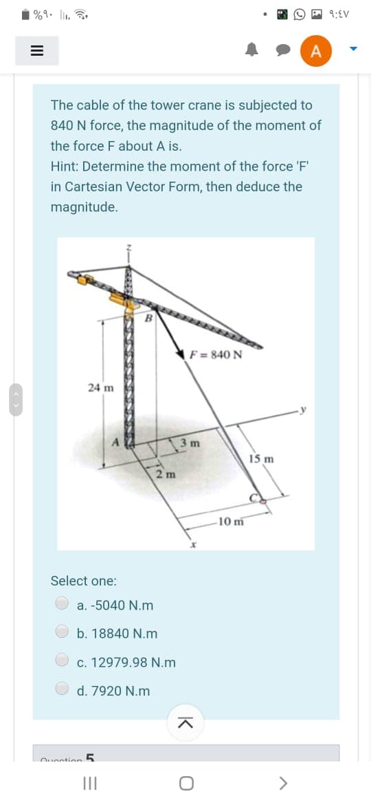 %9. l,
A 9:EV
The cable of the tower crane is subjected to
840 N force, the magnitude of the moment of
the force F about A is.
Hint: Determine the moment of the force 'F'
in Cartesian Vector Form, then deduce the
magnitude.
F = 840 N
24 m
3 m
15 m
10 m
Select one:
a. -5040 N.m
b. 18840 N.m
c. 12979.98 N.m
d. 7920 N.m
II
<>
II
