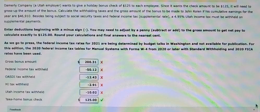 Damerly Company (a Utah employer) wants to give a holiday bonus check of $125 to each employee. Since it wants the check amount to be $125, it will need to
gross-up the amount of the bonus. Calculate the withholding taxes and the gross amount of the bonus to be made to John Rolen if his cumulative earnings for the
year are $46,910. Besides being subject to social security taxes and federal income tax (supplemental rate), a 4.95% Utah income tax must be withheld on
supplemental payments.
Enter deductions beginning with a minus sign (-). You may need to adjust by a penny (subtract or add) to the gross amount to get net pay to
calculate exactly to $125.00. Round your calculations and final answers to the nearest cent.
As we go to press, the federal income tax rates for 2021 are being determined by budget talks in Washington and not available for publication. For
this edition, the 2020 federal income tax tables for Manual Systems with Forms W-4 from 2020 or later with Standard Withholding and 2020 FICA
rates have been used.
Gross bonus amount
Federal income tax withheld
OASDI tax withheld
HI tax withheld
Utah income tax withheld
Take-home bonus check
Feedback
200.31 X
-50.12 X
-12.43 X
-2.91 X
-10.02 X
125.00
V