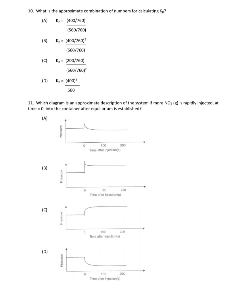 10. What is the approximate combination of numbers for calculating Kp?
(A)
Kp = (400/760)
(560/760)
(B)
Kp = (400/760)?
(560/760)
(C)
Kp = (200/760)
(560/760)²
(D)
Kp = (400)2
560
11. Which diagram is an approximate description of the system if more NO2 (g) is rapidly injected, at
time = 0, into the container after equilibrium is established?
(A)
100
200
Time after injection(s)
(B)
100
200
Time after injection(s)
(C)
100
200
Time after injection(s)
(D)
100
200
Time after injection(s)
Pressure
Pressure
Pressure
Pressure
