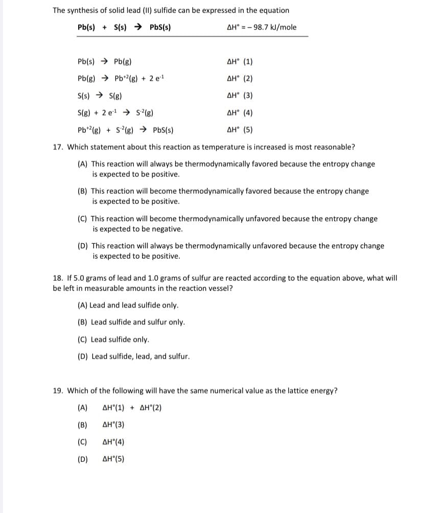 The synthesis of solid lead (II) sulfide can be expressed in the equation
Pb(s) + S(s) → PbS(s)
AH° = - 98.7 kJ/mole
Pb(s) → Pb(g)
AH° (1)
Pb(g) → Pb*2(g) + 2 e1
AH° (2)
S(s) → S(g)
AH° (3)
S(g) + 2 e1 → s'(g)
AH° (4)
Pb*(g) + S?(g) → PbS(s)
AH° (5)
17. Which statement about this reaction as temperature is increased is most reasonable?
(A) This reaction will always be thermodynamically favored because the entropy change
is expected to be positive.
(B) This reaction will become thermodynamically favored because the entropy change
is expected to be positive.
(C) This reaction will become thermodynamically unfavored because the entropy change
is expected to be negative.
(D) This reaction will always be thermodynamically unfavored because the entropy change
is expected to be positive.
18. If 5.0 grams of lead and 1.0 grams of sulfur are reacted according to the equation above, what will
be left in measurable amounts in the reaction vessel?
(A) Lead and lead sulfide only.
(B) Lead sulfide and sulfur only.
(C) Lead sulfide only.
(D) Lead sulfide, lead, and sulfur.
19. Which of the following will have the same numerical value as the lattice energy?
(A)
ΔΗ (1 ) + ΔΗ"(2)
(B)
AH°(3)
(C)
AH°(4)
(D)
AH°(5)
