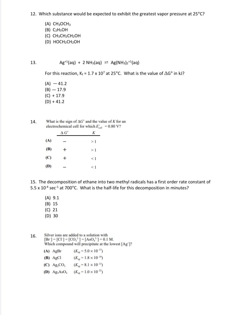 12. Which substance would be expected to exhibit the greatest vapor pressure at 25°C?
(A) CH3OCH3
(В) С2H5ОН
(С) CН3CH2CH2ОН
(D) HOCH2CH2OH
13.
Ag"(aq) + 2 NH3(aq) Ag(NH3)2**(aq)
For this reaction, K = 1.7 x 107 at 25°C. What is the value of AG° in kJ?
(A) - 41.2
(В) — 17.9
(C) + 17.9
(D) + 41.2
14.
What is the sign of AG" and the value of K for an
electrochemical cell for which E -0.80 V?
AG
K
(A)
>1
(В)
+
>1
(C)
+
< I
(D)
< 1
15. The decomposition of ethane into two methyl radicals has a first order rate constant of
5.5 x 10-4 sec1 at 700°C. What is the half-life for this decomposition in minutes?
(A) 9.1
(B) 15
(C) 21
(D) 30
Silver ions are added to a solution with
[Br]= [CH]= [CO,²]=[AsO,'] = 0.1 M.
Which compound will precipitate at the lowest [Ag']?
16.
(A) AgBr
(K, = 5.0 × 10-")
(B) AgCl
(K„ – 1.8 x 10-")
(C) Ag,CO,
(K„ - 8.1 x 10-)
(D) Ag,AsO, (K„ = 1.0 × 10 ")
