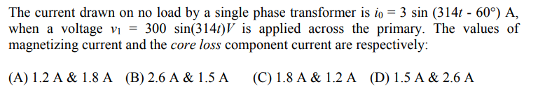 The current drawn on no load by a single phase transformer is io = 3 sin (314t - 60°) A,
when a voltage vị = 300 sin(314t)V is applied across the primary. The values of
magnetizing current and the core loss component current are respectively:
(A) 1.2 A & 1.8 A (B) 2.6 A & 1.5 A
(C) 1.8 A & 1.2 A (D)1.5 A & 2.6 A
