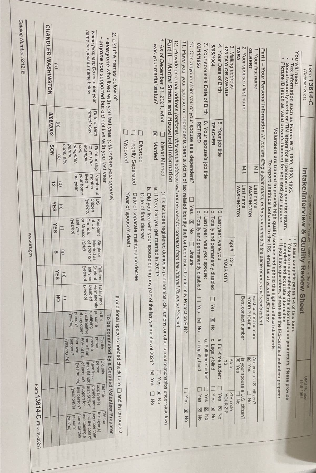 Form 13614-C
(October 2021)
Department of the Treasury - Internal Revenue Service
Intake/Interview & Quality Review Sheet
OMB Number
You will need:
• Tax Information such as Forms W-2, 1099, 1098, 1095.
• Social security cards or ITIN letters for all persons on your tax return.
Picture ID (such as valid driver's license) for you and your spouse.
1545-1964
Please complete pages 1-4 of this form.
You are responsible for the information on your return. Please provide
complete and accurate information.
If you have questions, please ask the IRS-certified volunteer preparer.
Volunteers are trained to provide high quality service and uphold the highest ethical standards.
To report unethical behavior to the IRS, email us at wi.voltax@irs.gov
Part I-Your Personal Information (If you are filing a joint return, enter your names in the same order as last year's return)
1. Your first name
М.
Last name
Best contact number
Are you a U.S. citizen?
区 Yes
GILBERT
WASHINGTON
2. Your spouse's first name
M.I.
YOUR PHONE #
O No
Last name
Best contact number
Is your spouse a U.S. citizen?
区 Yes
TARA
WASHINGTON
O No
3. Mailing address
123 TAYLOR AVENUE
Apt #City
State
ZIP code
YOUR CITY
YS
YOUR ZIP
4. Your Date of Birth
5. Your job title
6. Last year, were you:
a. Full-time student
図 No
O Yes X No
Yes
5/05/1964
TEACHER
b. Totally and permanently disabled
9. Last year, was your spouse:
口 Yes
区 No
c. Legally blind
7. Your spouse's Date of Birth
8. Your spouse's job title
a. Full-time student
Yes
区 No
03/11/1956
RETIRED
b. Totally and permanently disabled
O Yes
図 No
c. Legally blind
Yes 図No
10. Can anyone claim you or your spouse as a dependent?
11. Have you, your spouse, or dependents been a victim of tax related identity theft or been issued an ldentity Protection PIN?
O Yes X No
O Unsure
O Yes X No
12. Provide an email address (optional) (this email address will not be used for contacts from the Internal Revenue Service)
Part II – Marital Status and Household Information
1. As of December 31, 2021, what
Never Married
(This includes registered domestic partnerships, civil unions, or other formal relationships under state law)
was your marital status?
図 Married
区 No
a. If Yes, Did you get married in 2021?
b. Did you live with your spouse during any part of the last six months of 2021? X Yes No
Date of final decree
Yes
Divorced
Legally Separated
Date of separate maintenance decree
Widowed
Year of spouse's death
2. List the names below of:
If additional space is needed check here and list on page 3
• everyone who lived with you last year (other than your spouse)
anyone you supported but did not live with you last year
To be completed by a Certified Volunteer Preparer
Did the
taxpayer(s)
provide more pay more than
half the cost of
Is this
Did this
Did the
Full-time Totally and
Student Permanently person a
Did this
Relationship Number of US
to you (for
example:
Resident Single or
of US,
Date of Birth
taxpayer(s)
Name (first, last) Do not enter your
name or spouse's name below
person
provide
person
have less
than $4,300 than 50% of
(mm/dd/yy)
months
Citizen
Married as
qualifying
child/relative more than
of any other 50% of his/ of income? support for
person?
(yes/no)
of 12/31/21 last year Disabled
(yes/no) (yes/no)
lived in
(yes/no) Canada,
your home
last year
or Mexico (S/M)
last year
maintaining a
(yes,no,n/a) this person? home for this
person?
(yes/no)
son,
daughter,
parent,
none, etc)
(c)
her own
(yes/no)
(yes/no/n/a)
support?
(yes,no,n/a)
(d)
(e)
(f)
(g)
(h)
(1)
(a)
(b)
YES
NO
8/06/2002
SON
12
YES
YES
CHANDLER WASHINGTON
Form 13614-C (Rev. 10-2021)
www.irs.gov
Catalog Number 52121E
