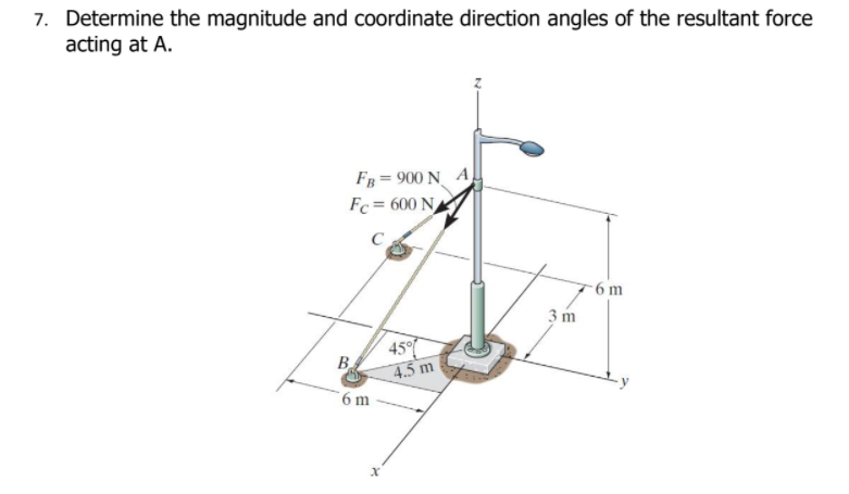 7. Determine the magnitude and coordinate direction angles of the resultant force
acting at A.
Fв 3 900 N A
Fc = 600 N
C
- 6 m
3 m
45°
B.
4.5 m
6 m
