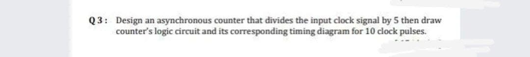 Q3: Design an asynchronous counter that divides the input clock signal by 5 then draw
counter's logic circuit and its corresponding timing diagram for 10 clock pulses.