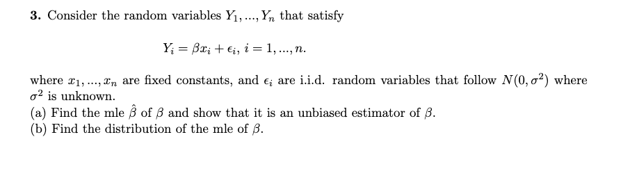 3. Consider the random variables Y1,., Yn that satisfy
Y; = Bx; + €;, i = 1, ..., n.
where x1,., xn are fixed constants, and e; are i.i.d. random variables that follow N(0, o2) where
o2 is unknown.
(a) Find the mle ß of ß and show that it is an unbiased estimator of 8.
(b) Find the distribution of the mle of ß.
***.
