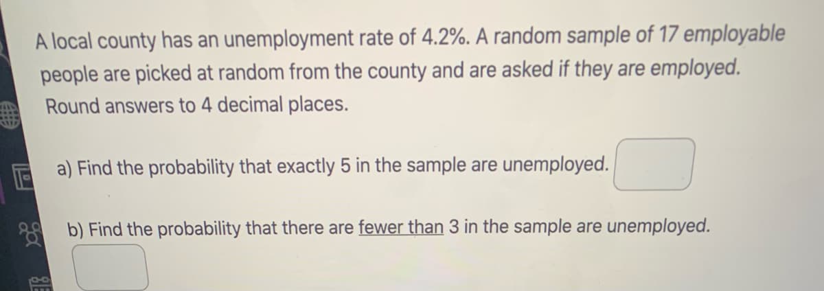 A local county has an unemployment rate of 4.2%. A random sample of 17 employable
people are picked at random from the county and are asked if they are employed.
Round answers to 4 decimal places.
a) Find the probability that exactly 5 in the sample are unemployed.
8 b) Find the probability that there are fewer than 3 in the sample are unemployed.
