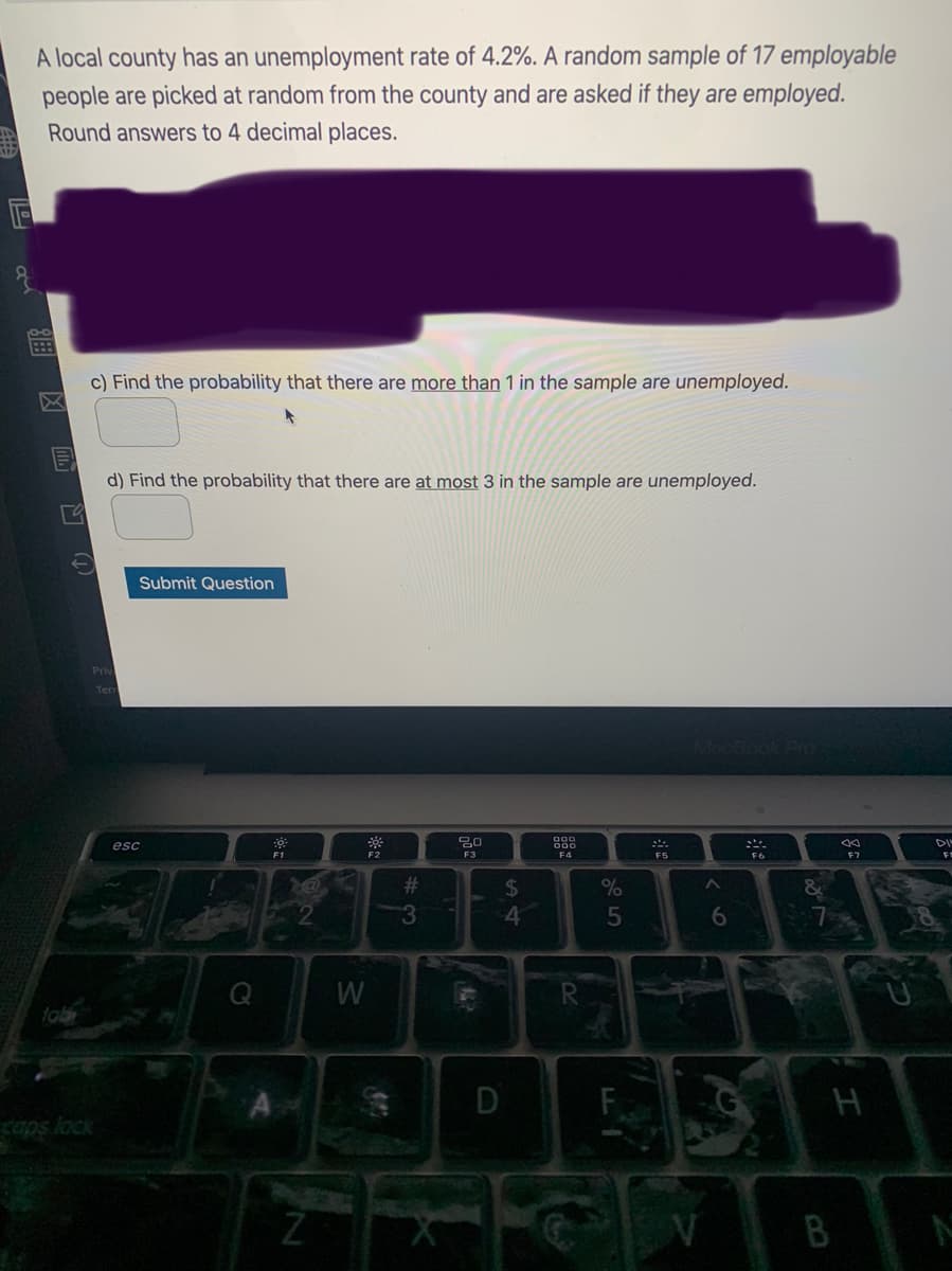 A local county has an unemployment rate of 4.2%. A random sample of 17 employable
people are picked at random from the county and are asked if they are employed.
Round answers to 4 decimal places.
c) Find the probability that there are more than 1 in the sample are unemployed.
d) Find the probability that there are at most 3 in the sample are unemployed.
Submit Question
Mac
esc
DI
F3
F4
F5
F6
23
%24
4
6.
W
D
B
