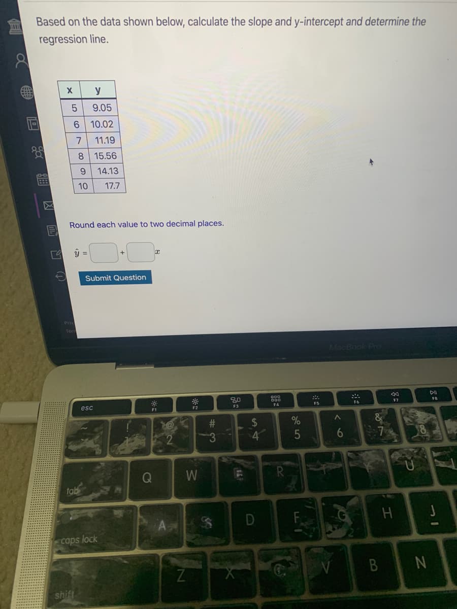 Based on the data shown below, calculate the slope and y-intercept and determine the
regression line.
....
y
9.05
10.02
11.19
8.
15.56
9.
14.13
10
17.7
Round each value to two decimal places.
Submit Question
MacBook Pro
DII
esc
FB
F2
F3
F4
FS
F7
F1
23
%24
3
6
W
tab
D
caps lock
B N
shift
