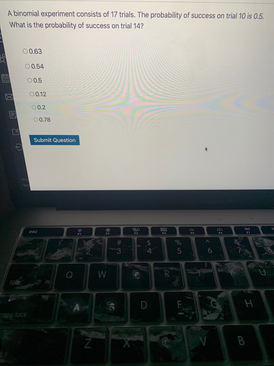 A binomial experiment consists of 17 trials. The probability of success on trial 10 is 0.5.
What is the probability of success on trial 14?
00.63
00.54
0 0.5
0 0.12
0 0.2
O0.78
Submit Question
Priv
Terr
esc
F7
F1
F3
F4
F5
F6
%23
%24
4
3.
W
tab
cops lock
B
