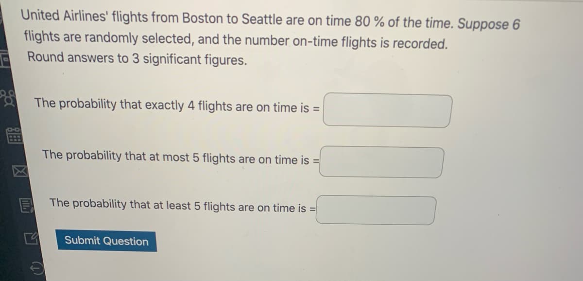 United Airlines' flights from Boston to Seattle are on time 80 % of the time. Suppose 6
flights are randomly selected, and the number on-time flights is recorded.
Round answers to 3 significant figures.
The probability that exactly 4 flights are on time is =
The probability that at most 5 flights are on time is =
The probability that at least 5 flights are on time is =
Submit Question
