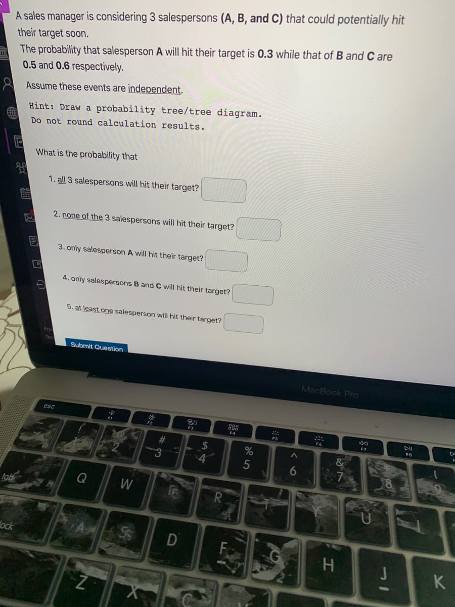 A sales manager is considering 3 salespersons (A, B, and C) that could potentially hit
their target soon.
The probability that salesperson A will hit their target is 0.3 while that of B and C are
0.5 and 0.6 respectively.
A Assume these events are independent.
Hint: Draw a probability tree/tree diagram.
Do not round calculation results.
What is the probability that
1. all 3 salespersons will hit their target?
2. none of the 3 salespersons will hit their target?
3. only salesperson A will hit their target?
4. only salespersons B and C will hit their target?
5. at least one salesperson will hit their target?
Submit Question
MacBook Pro
esc
88
F3
F4
F5
F7
F8
#
2$
%
4
5
tob
W
dock
K
凹 Q
