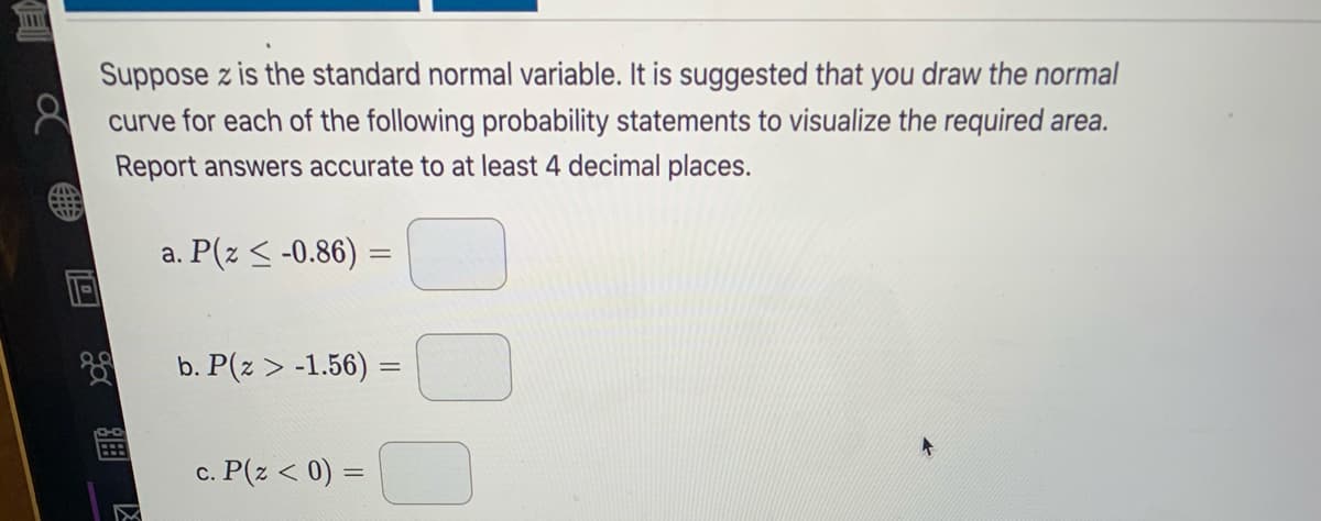 Suppose z is the standard normal variable. It is suggested that you draw the normal
curve for each of the following probability statements to visualize the required area.
Report answers accurate to at least 4 decimal places.
a. P(z < -0.86) =
b. P(z > -1.56) =
c. P(z < 0) =
