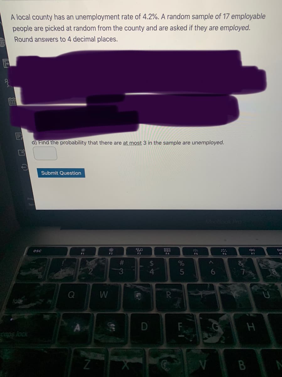 A local county has an unemployment rate of 4.2%. A random sample of 17 employable
people are picked at random from the county and are asked if they are employed.
Round answers to 4 decimal places.
d) Find the probability that there are at most 3 in the sample are unemployed.
Submit Question
Mac
esc
DI
F3
F4
F5
F6
23
%24
4
6.
W
D
B
