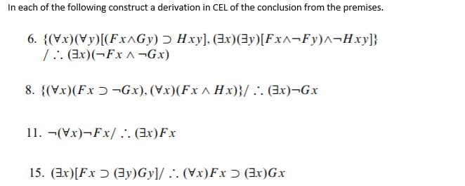 In each of the following construct a derivation in CEL of the conclusion from the premises.
6. {(Vx)(Vy)[(FXAGY) ɔ Hxy], (3xr)(3y)[FXA¬FY)^¬Hxy]}
1:. (3x)(-FxA -Gx)
8. {(Vx)(Fx ɔ -Gx), (Vx)(Fx ^ Hx)}/ .. (3x)¬Gx
11. -(Vx)¬Fx/.. (Ex)Fx
15. (3x)[Fx ɔ (3y)Gy]/ .'. (Vx)Fxɔ (3x)Gx
