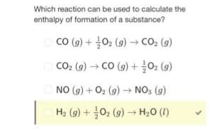 Which reaction can be used to calculate the
enthalpy of formation of a substance?
CO(g) + O₂(g) → CO₂ (g)
CO₂ (g) → CO (g) + 0₂ (9)
NO (g) + O₂ (9)→ NO3 (9)
H₂ (g) + O₂(g) → H₂O (1)