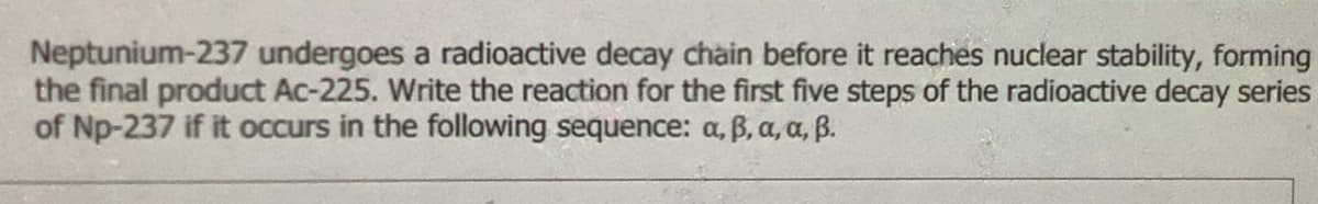 Neptunium-237 undergoes a radioactive decay chàin before it reaches nuclear stability, forming
the final product Ac-225. Write the reaction for the first five steps of the radioactive decay series
of Np-237 if it occurs in the following sequence: a, B, a, a, B.
