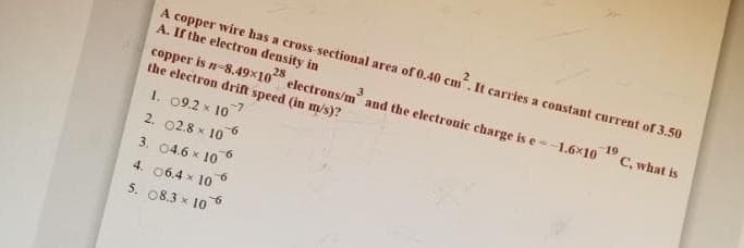 A copper wire has a cross sectional area of 0.40 cm. It carries a constant current of 3.50
A. If the electron density in
copper is n-8.49x10 electrons/m and the electronic charge is e-1.6x10 "C, what is
the electron drif speed (in m/s)?
1. 09.2 x 107
2. 02.8 x 10
9-
3. 04.6 x 10
4. 06.4 x 10
5. 08.3 x 10
