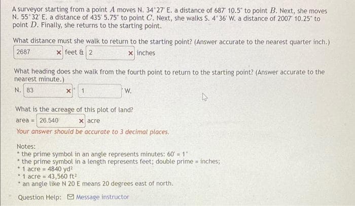 A surveyor starting from a point A moves N. 34 27' E. a distance of 687 10.5" to point B. Next, she moves
N. 55 32' E. a distance of 435' 5.75" to point C. Next, she walks S. 4 36' W. a distance of 2007 10.25" to
point D. Finally, she returns to the starting point.
What distance must she walk to return to the starting point? (Answer accurate to the nearest quarter inch.)
2687
x feet & 2
x inches
What heading does she walk from the fourth point to return to the starting point? (Answer accurate to the
nearest minute.)
N. 83
W.
What is the acreage of this plot of land?
x acre
Your answer should be accurate to 3 decimal places.
area = 26.540
Notes:
* the prime symbol in an angle represents minutes: 60 = 1"
* the prime symbol in a length represents feet; double prime = inches;
* 1 acre = 4840 yd?
* 1 acre = 43,560 ft?
* an angle like N 20 E means 20 degrees east of north.
%3D
Question Help: Message instructor
