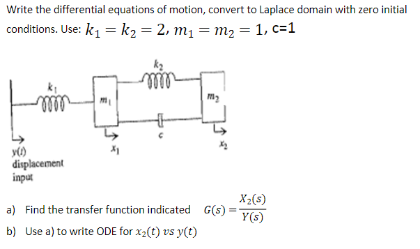 Write the differential equations of motion, convert to Laplace domain with zero initial
conditions. Use: k = k2 = 2, m1 = m2 = 1, c=1
m2
lell
y()
displacement
input
X2(s)
G(s):
a) Find the transfer function indicated
Y(s)
b) Use a) to write ODE for x2(t) vs y(t)
