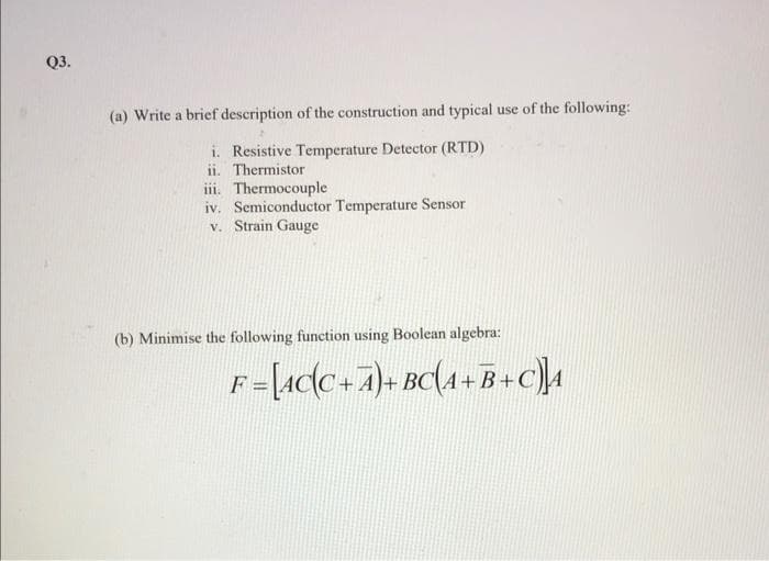 Q3.
(a) Write a brief description of the construction and typical use of the following:
i. Resistive Temperature Detector (RTD)
ii. Thermistor
ii. Thermocouple
iv. Semiconductor Temperature Sensor
v. Strain Gauge
(b) Minimise the following function using Boolean algebra:
F-Lacc+7)+ Bc(4+B+c
