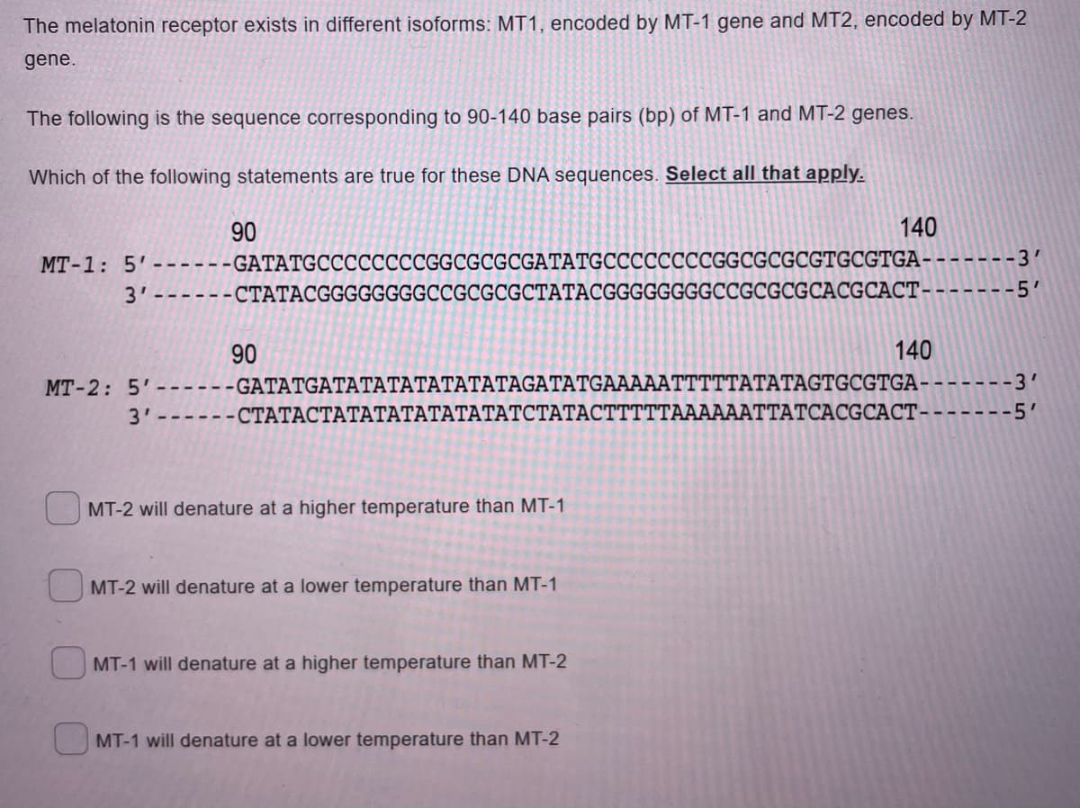 The melatonin receptor exists in different isoforms: MT1, encoded by MT-1 gene and MT2, encoded by MT-2
gene.
The following is the sequence corresponding to 90-140 base pairs (bp) of MT-1 and MT-2 genes.
Which of the following statements are true for these DNA sequences. Select all that apply.
90
140
MT-1: 5'------GATATGCCCCCCCCGGCGCGCGATATGCCCCCCCCGGCGCGCGTGCGTGA
-3'
3'------CTATACGGGGGGGGCCGCGCGCTATACGGGGGGGGCCGCGCGCACGCACT-
-5'
90
140
---GATATGATATATATATATATAGATATGAAAAATTTTTATATAGTGCGTGA-
MT-2: 5'
---3'
3'-----CTATACTATATATATATATATCTATACTTTTTAAAAAATTATCACGCACT--
----5'
MT-2 will denature at a higher temperature than MT-1
1 MT-2 will denature at a lower temperature than MT-1
MT-1 will denature at a higher temperature than MT-2
MT-1 will denature at a lower temperature than MT-2
