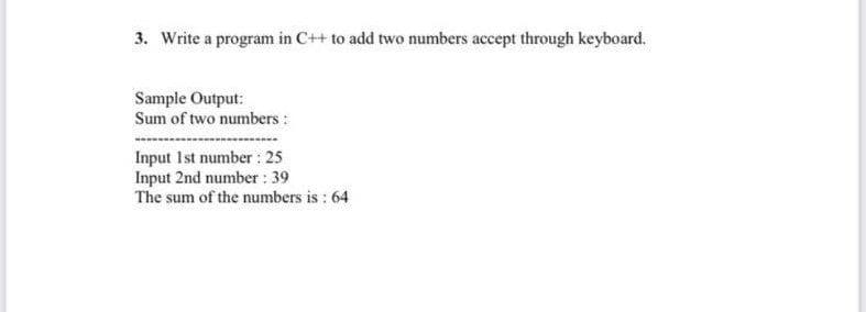 3. Write a program in C++ to add two numbers accept through keyboard.
Sample Output:
Sum of two numbers :
Input Ist number: 25
Input 2nd number : 39
The sum of the numbers is : 64
