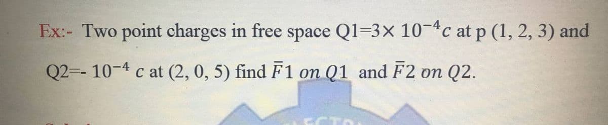 Ex:- Two point charges in free space Q1=3x 10-4c at p (1, 2, 3) and
Q2-- 10-4 c at (2, 0, 5) find F1 on Q1 and F2 on Q2.
