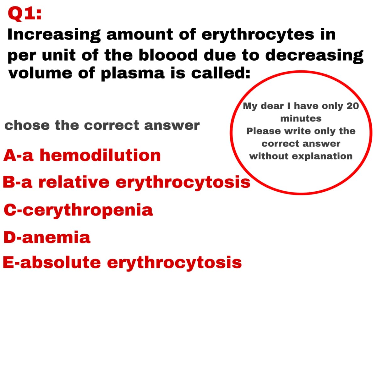 Q1:
Increasing amount of erythrocytes in
per unit of the bloood due to decreasing
volume of plasma is called:
My dear I have only 20
minutes
chose the correct answer
Please write only the
correct answer
A-a hemodilution
without explanation
B-a relative erythrocytosis
C-cerythropenia
D-anemia
E-absolute erythrocytosis
