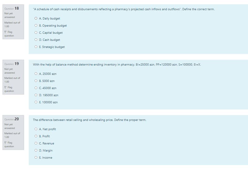 Question 18
"A schedule of cash receipts and disbursements reflecting a pharmacy's projected cash inflows and outflows". Define the correct term.
Not yet
answered
O A. Daily budget
Marked out of
O B. Operating budget
1.00
P Flag
question
O C.Capital budget
O D. Cash budget
O E. Strategic budget
Question 19
With the help of balance method determine ending inventory in pharmacy. Bl=25000 azn, PP=120000 azn, S=100000, El=X.
Not yet
answered
O A. 25000 azn
Marked out of
1.00
O B. 5000 azn
P Flag
O C.45000 azn
question
O D. 195000 azn
O E. 100000 azn
Question 20
The difference between retail selling and wholesaling price. Define the proper term.
Not yet
answered
O A. Net profit
Marked out of
1.00
O B. Profit
P Flag
OC. Revenue
question
O D. Margin
O E. Income
