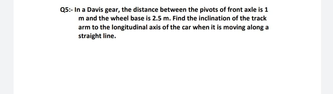 Q5:- In a Davis gear, the distance between the pivots of front axle is 1
m and the wheel base is 2.5 m. Find the inclination of the track
arm to the longitudinal axis of the car when it is moving along a
straight line.
