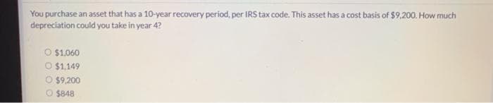 You purchase an asset that has a 10-year recovery period, per IRS tax code. This asset has a cost basis of $9.200. How much
depreciation could you take in year 4?
O $1.060
O $1,149
O $9.200
O $848
