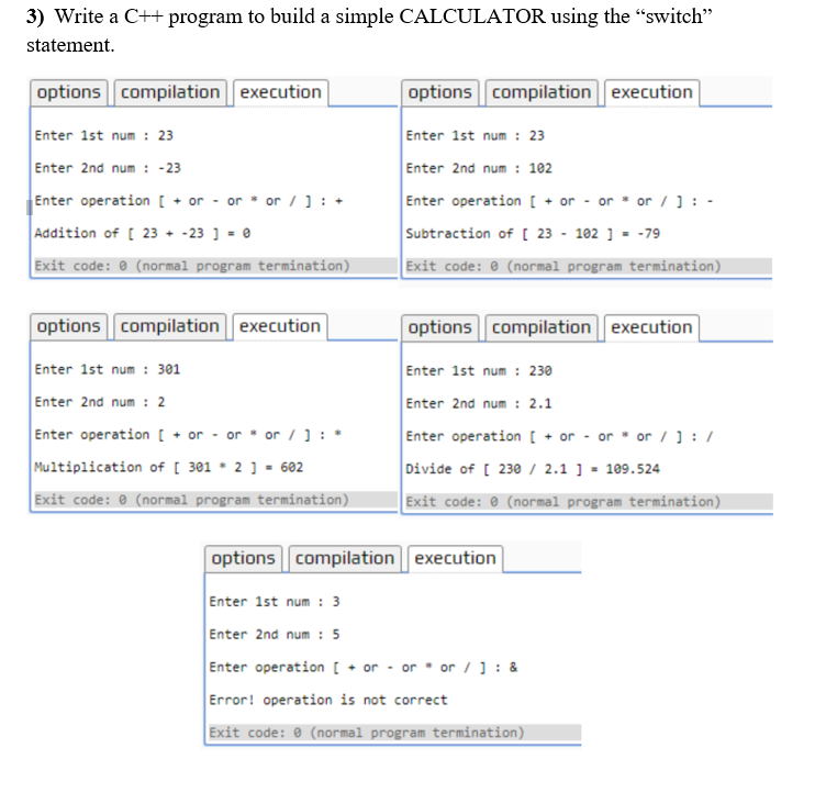 3) Write a C++ program to build a simple CALCULATOR using the "switch"
statement.
options compilation execution
options compilation execution
Enter 1st num : 23
Enter 1st num : 23
Enter 2nd num : -23
Enter 2nd num : 102
Enter operation [ + or - or * or /]: +
Enter operation [ + or - or * or /]: -
Addition of [ 23 + -23 ] = 0
Subtraction of [ 23 - 102 ] = -79
Exit code: 0 (normal program termination)
Exit code: 0 (normal program termination)
options compilation execution
options compilation execution
Enter 1st num : 301
Enter 1st num : 230
Enter 2nd num : 2
Enter 2nd num : 2.1
Enter operation [ + or - or * or / ] : *
Enter operation [ + or - or * or / ]: /
Divide of [ 230 / 2.1 ] = 109.524
Multiplication of [ 301 * 2] - 602
Exit code: 0 (normal program termination)
Exit code: 0 (normal program termination)
options compilation execution
Enter 1st num : 3
Enter 2nd num : 5
Enter operation [ + or - or * or / ] : &
Error! operation is not correct
Exit code: 0 (normal program termination)
