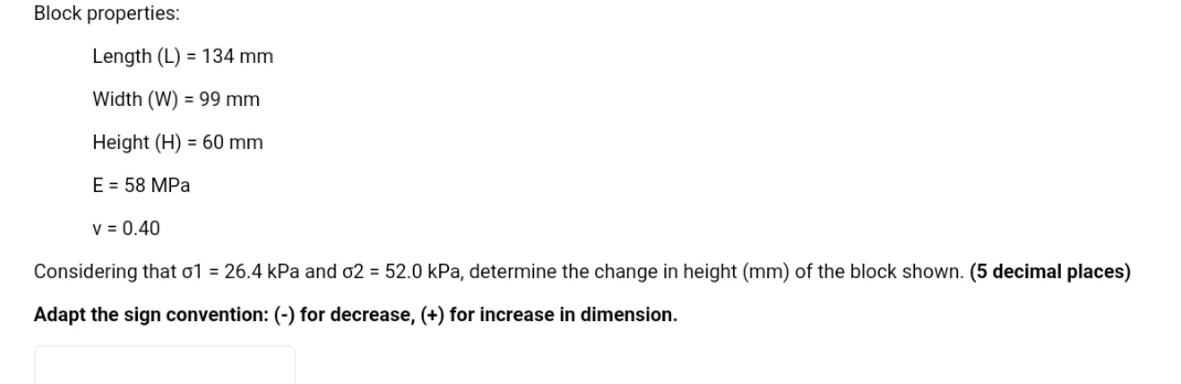 Block properties:
Length (L) 134 mm
Width (W) = 99 mm
Height (H) = 60 mm
E = 58 MPa
V = 0.40
Considering that o1 = 26.4 kPa and o2 = 52.0 kPa, determine the change in height (mm) of the block shown. (5 decimal places)
Adapt the sign convention: (-) for decrease, (+) for increase in dimension.