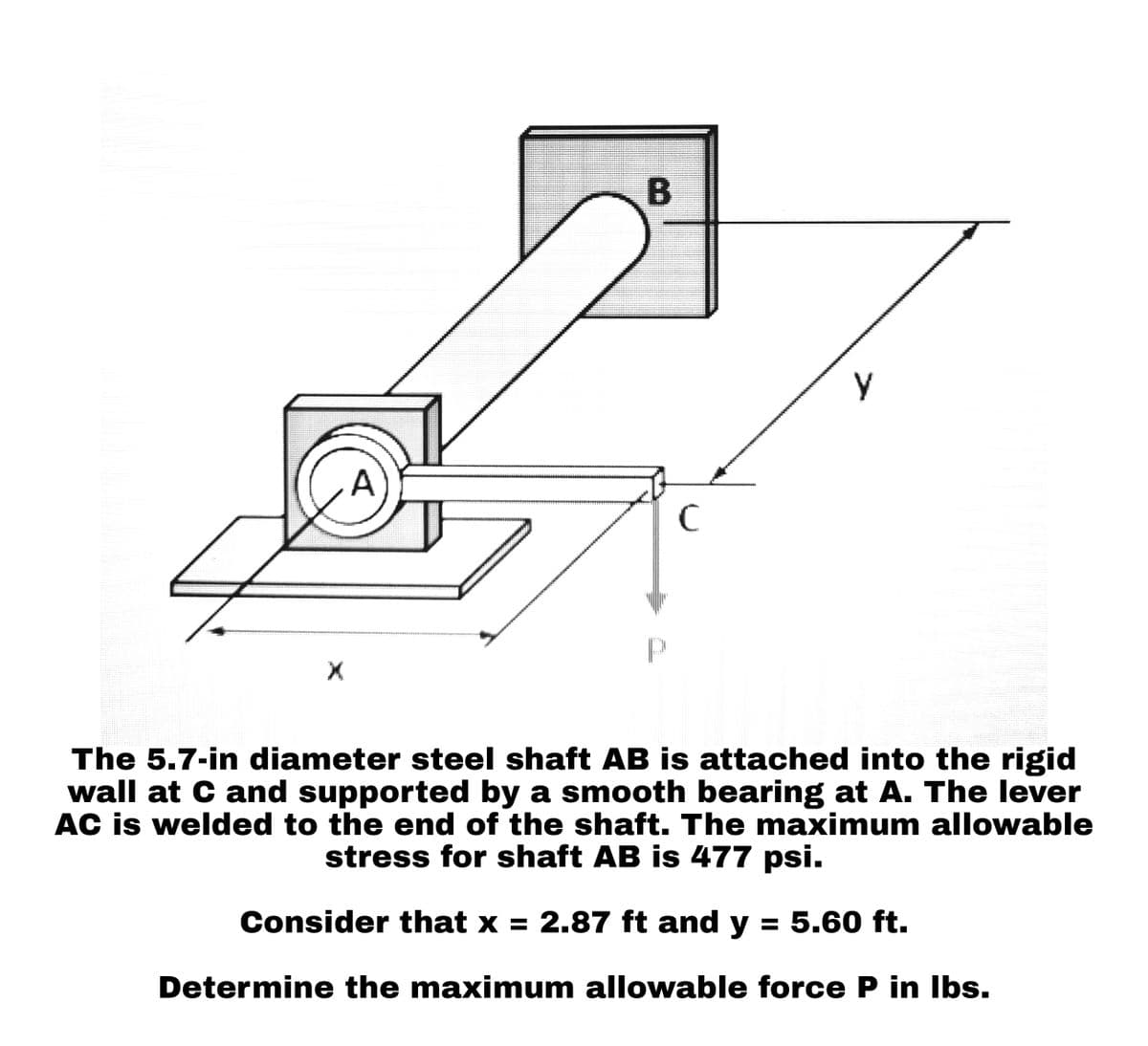 X
A
B
с
у
The 5.7-in diameter steel shaft AB is attached into the rigid
wall at C and supported by a smooth bearing at A. The lever
AC is welded to the end of the shaft. The maximum allowable
stress for shaft AB is 477 psi.
Consider that x = 2.87 ft and y = 5.60 ft.
Determine the maximum allowable force P in lbs.