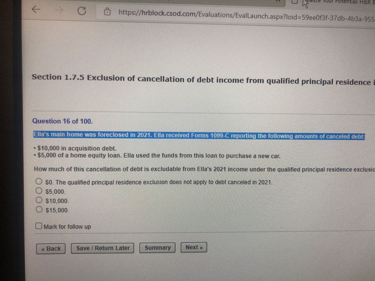 Tour Pote
ntial H&R B
G Ohttps://hrblock.csod.com/Evaluations/EvalLaunch.aspx?loid%3D59eeOf3f-37db-4b3a-955-
Section 1.7.5 Exclusion of cancellation of debt income from qualified principal residence i
Question 16 of 100.
Ella's main home was foreclosed in 2021. Ella recerved Forms 1099C reporting the following amounts of canceled debt:
- S10,000 in acquisition debt.
$5,000 of a home equity loan. Ella used the funds from this loan to purchase a new car.
How much of this cancellation of debt is excludable from Ella's 2021 income under the qualified principal residence exclusio
O so. The qualified principal residence exclusion does not apply to debt canceled in 2021,
O 55,000.
S10,000.
O $15,000.
OMark for follow up
|« Back
|Save /Return Later Summary
Next >
