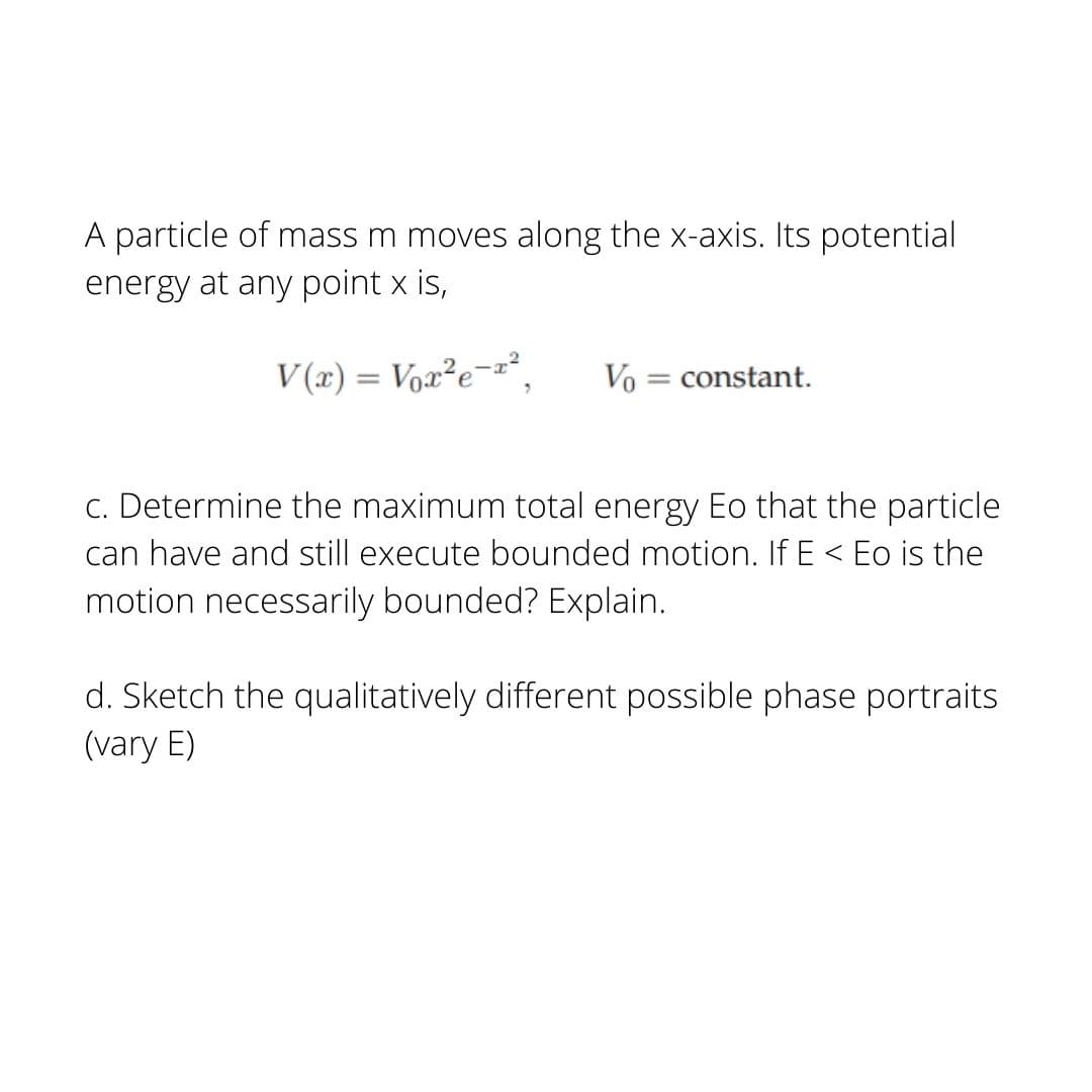 A particle of mass m moves along the x-axis. Its potential
energy at any point x is,
V(x) = Voz²e¬z².
Vo = constant.
c. Determine the maximum total energy Eo that the particle
can have and still execute bounded motion. If E < Eo is the
motion necessarily bounded? Explain.
d. Sketch the qualitatively different possible phase portraits
(vary E)
