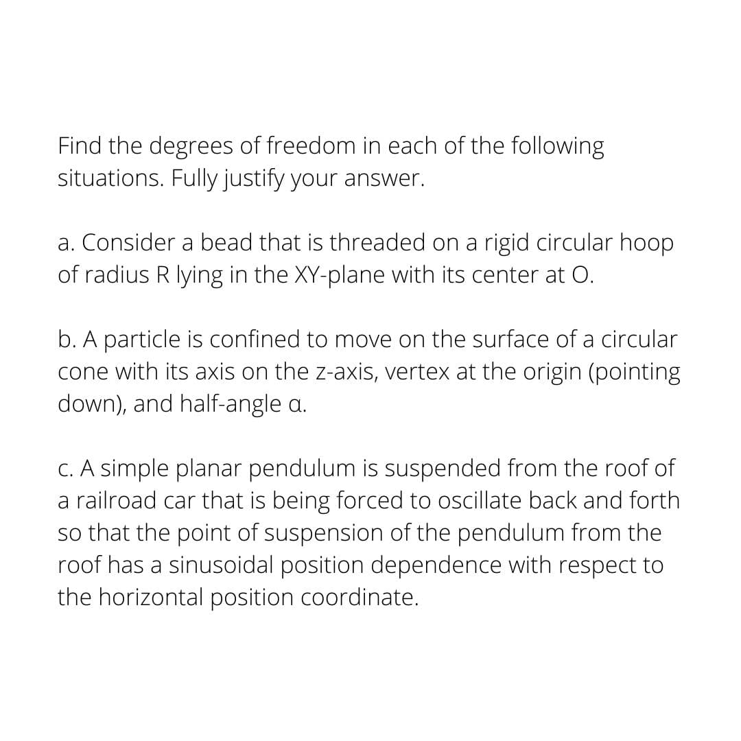 Find the degrees of freedom in each of the following
situations. Fully justify your answer.
a. Consider a bead that is threaded on a rigid circular hoop
of radius R lying in the XY-plane with its center at O.
b. A particle is confined to move on the surface of a circular
cone with its axis on the z-axis, vertex at the origin (pointing
down), and half-angle a.
C. A simple planar pendulum is suspended from the roof of
a railroad car that is being forced to oscillate back and forth
so that the point of suspension of the pendulum from the
roof has a sinusoidal position dependence with respect to
the horizontal position coordinate.
