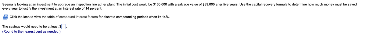 Seema is looking at an investment to upgrade an inspection line at her plant. The initial cost would be $160,000 with a salvage value of $39,000 after five years. Use the capital recovery formula to determine how much money must be saved
every year to justify the investment at an interest rate of 14 percent.
Click the icon to view the table of compound interest factors for discrete compounding periods when i = 14%.
The savings would need to be at least $
(Round to the nearest cent as needed.)
