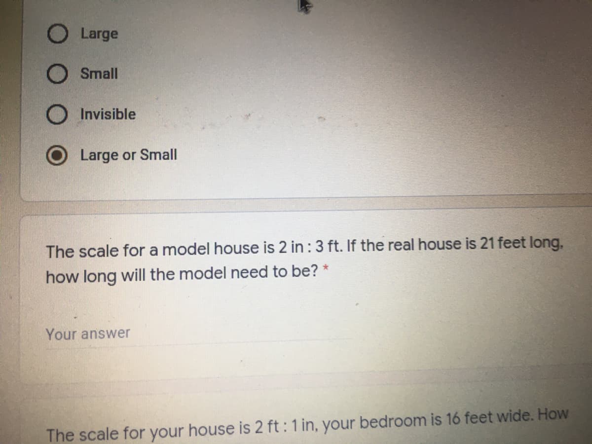 O Large
O Small
O Invisible
Large or Small
The scale for a model house is 2 in : 3 ft. If the real house is 21 feet long,
how long will the model need to be? *
Your answer
The scale for your house is 2 ft : 1 in, your bedroom is 16 feet wide. How
