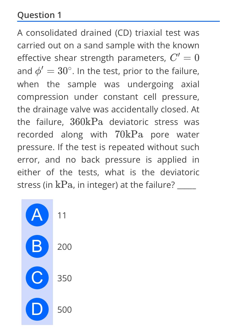 Question 1
A consolidated drained (CD) triaxial test was
carried out on a sand sample with the known
effective shear strength parameters, C' = 0
and ø′ = 30°. In the test, prior to the failure,
when the sample was undergoing axial
compression under constant cell pressure,
the drainage valve was accidentally closed. At
the failure, 360kPa deviatoric stress was
recorded along with 70kPa pore water
pressure. If the test is repeated without such
error, and no back pressure is applied in
either of the tests, what is the deviatoric
stress (in kPa, in integer) at the failure?
A 11
B
C 350
D 500
200