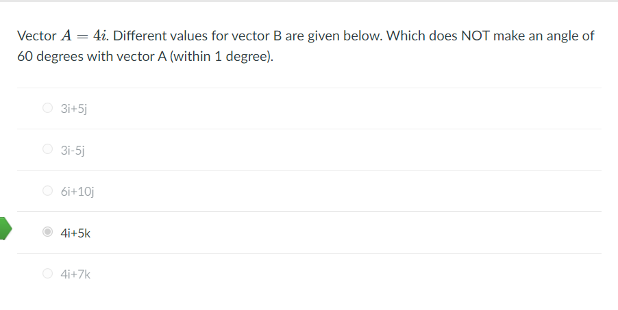 Vector A = 4i. Different values for vector B are given below. Which does NOT make an angle of
60 degrees with vector A (within 1 degree).
O 3i+5j
O 3i-5j
O 6i+10j
4i+5k
O 4i+7k
