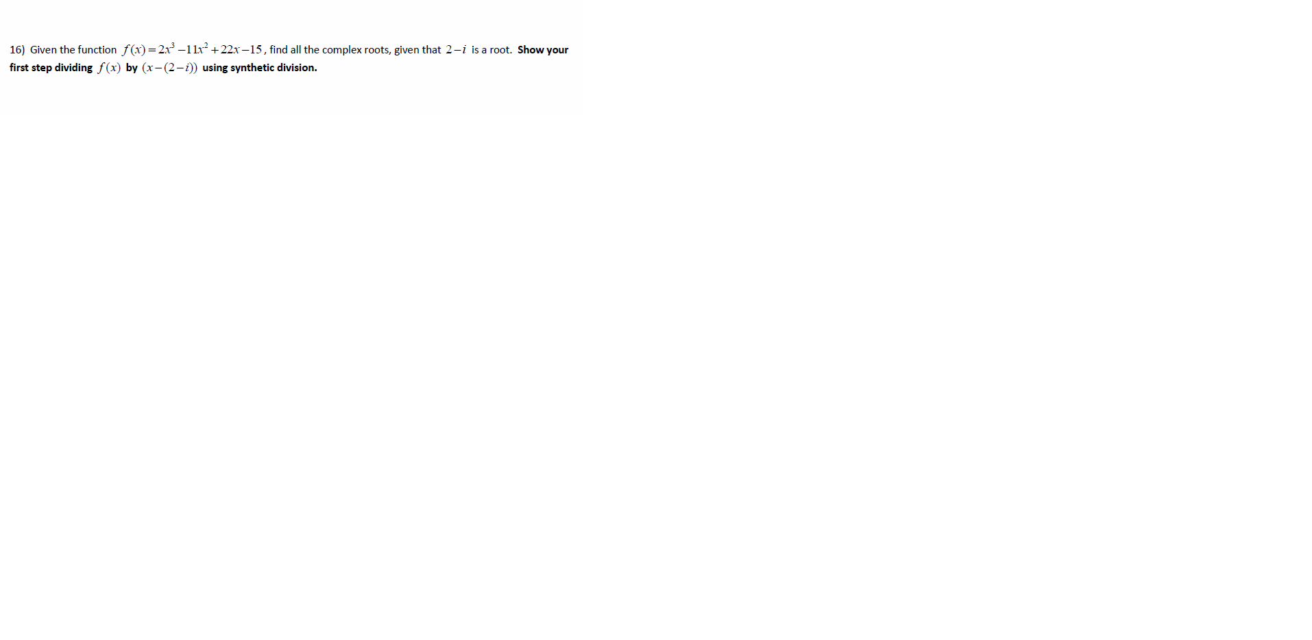 16) Given the function f(x)=2x –1lx² +22x–15, find all the complex roots, given that 2-i is a root. Show your
first step dividing f(x) by (x-(2-i)) using synthetic division.
