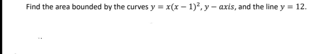 Find the area bounded by the curves y = x(x − 1)², y — axis, and the line y = 12.